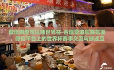 微信哪里可以赌世界杯-合理营造观赛氛围，微信平台上的世界杯赛事交流与球迷互动