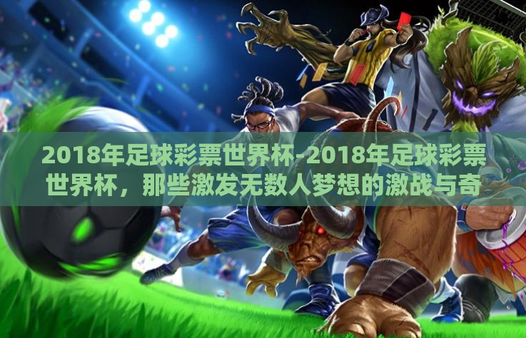 2018年足球彩票世界杯-2018年足球彩票世界杯，那些激发无数人梦想的激战与奇迹