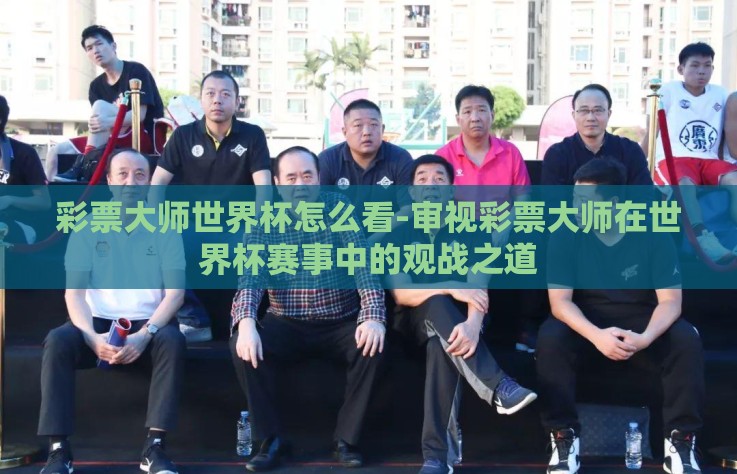彩票大师世界杯怎么看-审视彩票大师在世界杯赛事中的观战之道