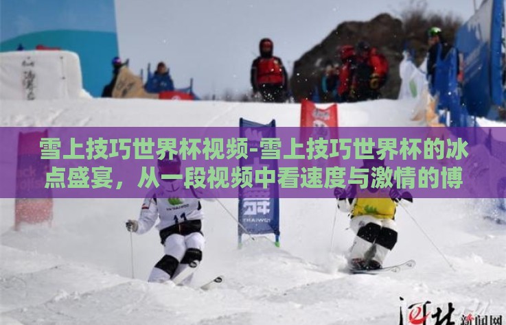 雪上技巧世界杯视频-雪上技巧世界杯的冰点盛宴，从一段视频中看速度与激情的博弈